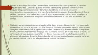  Emplea la tecnología disponible. La mayoría de las redes sociales, Apps y servicios te permiten
bloquear contactos. Cualquiera que sea el tipo de ciberbullying que estás sufriendo, debes
bloquear a la persona responsable y denunciar el problema al servicio o aplicación
correspondiente. Aunque esto no sirva para frenar la situación, puedes detener el acoso de forma
pública y estar menos tentado a responder. Si sufres amenazas que pueden poner en peligro tu
integridad física, debes llamar a la policía y considerar denunciar el caso a las autoridades del
colegio.
 Si alguien que conoces está siendo acosado, actúa. Saber lo que está ocurriendo y no hacer nada
para evitarlo, da poder al agresor y no sirve de ayuda. Lo mejor que puedes hacer es intentar parar
al responsable hablando con él y posicionándote en contra de lo que está haciendo. Si no puedes
frenarle, al menos habrá servido de apoyo para la persona acosada. En el caso de que la víctima sea
un compañero tuyo, puedes escucharle y ver de qué manera puedes ayudarle para encontrar el
momento adecuado de denunciar lo sucedido. Lo mínimo que puedes hacer es no pasar de largo
un mensaje hiriente y hacer ver a la persona que no estás de acuerdo.
 