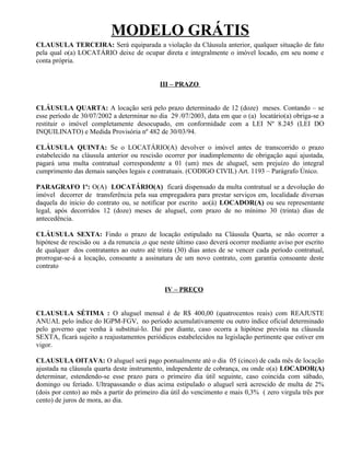 MODELO GRÁTIS
CLAUSULA TERCEIRA: Será equiparada a violação da Cláusula anterior, qualquer situação de fato
pela qual o(a) LOCATÁRIO deixe de ocupar direta e integralmente o imóvel locado, em seu nome e
conta própria.


                                            III – PRAZO


CLÁUSULA QUARTA: A locação será pelo prazo determinado de 12 (doze) meses. Contando – se
esse período de 30/07/2002 a determinar no dia 29 /07/2003, data em que o (a) locatário(a) obriga-se a
restituir o imóvel completamente desocupado, em conformidade com a LEI Nº 8.245 (LEI DO
INQUILINATO) e Medida Provisória nº 482 de 30/03/94.

CLÁUSULA QUINTA: Se o LOCATÁRIO(A) devolver o imóvel antes de transcorrido o prazo
estabelecido na cláusula anterior ou rescisão ocorrer por inadimplemento de obrigação aqui ajustada,
pagará uma multa contratual correspondente a 01 (um) mes de aluguel, sem prejuízo do integral
cumprimento das demais sanções legais e contratuais. (CODIGO CIVIL) Art. 1193 – Parágrafo Único.

PARAGRAFO 1º: O(A) LOCATÁRIO(A) ficará dispensado da multa contratual se a devolução do
imóvel decorrer de transferência pela sua empregadora para prestar serviços em, localidade diversas
daquela do inicio do contrato ou, se notificar por escrito ao(à) LOCADOR(A) ou seu representante
legal, após decorridos 12 (doze) meses de aluguel, com prazo de no mínimo 30 (trinta) dias de
antecedência.

CLÁUSULA SEXTA: Findo o prazo de locação estipulado na Cláusula Quarta, se não ocorrer a
hipótese de rescisão ou a da renuncia ,o que neste último caso deverá ocorrer mediante aviso por escrito
de qualquer dos contratantes ao outro até trinta (30) dias antes de se vencer cada período contratual,
prorrogar-se-á a locação, consoante a assinatura de um novo contrato, com garantia consoante deste
contrato


                                              IV – PREÇO


CLAUSULA SÉTIMA : O aluguel mensal é de R$ 400,00 (quatrocentos reais) com REAJUSTE
ANUAL pelo índice do IGPM-FGV, no período acumulativamente ou outro índice oficial determinado
pelo governo que venha à substituí-lo. Daí por diante, caso ocorra a hipótese prevista na cláusula
SEXTA, ficará sujeito a reajustamentos periódicos estabelecidos na legislação pertinente que estiver em
vigor.

CLAUSULA OITAVA: O aluguel será pago pontualmente até o dia 05 (cinco) de cada mês de locação
ajustada na cláusula quarta deste instrumento, independente de cobrança, ou onde o(a) LOCADOR(A)
determinar, estendendo-se esse prazo para o primeiro dia útil seguinte, caso coincida com sábado,
domingo ou feriado. Ultrapassando o dias acima estipulado o aluguel será acrescido de multa de 2%
(dois por cento) ao mês a partir do primeiro dia útil do vencimento e mais 0,3% ( zero virgula três por
cento) de juros de mora, ao dia.
 