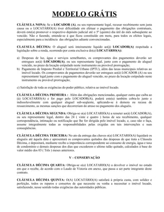 MODELO GRÁTIS
CLÁUSULA NONA: Se o LOCADOR (A), ou seu representante legal, recusar recebimento sem justa
causa ou o LOCATÁRIO(A) tiver dificuldade em efetuar o pagamento das obrigações contratuais,
deverá este(a) promover o respectivo depósito judicial até o 5º (quinto) dia útil do mês subseqüente ao
vencido. Não o fazendo, entende-se á que ficou constituído em mora, para todos os efeitos legais,
especialmente para a incidência das obrigações adiante convencionadas.

CLAUSULA DÉCIMA: O aluguel será inteiramente liquido ao(à) LOCADOR(A) respeitada a
legislação sobre a renda, ocorrendo por conta exclusiva do(a) LOCATÀRIO(A):

a) Despesas de luz, água e serviços semelhantes, os comprovantes dos pagamentos deverão ser
   entregues ao(à) LOCADOR(A), ou seu representante legal, junto com o pagamento do aluguel
   vencido, no prazo da locação estipulado neste instrumento ou provável prorrogação;
b) Pagamento de Imposto Predial e Territorial Urbano (IPTU), além das taxas municipais relativas ao
   imóvel locado. Os comprovantes de pagamentos deverão ser entregues ao(à) LOCADOR (A) ou seu
   representante legal.junto com o pagamento do aluguel vencido, no prazo da locação estipulado neste
   instrumento ou provável prorrogação;

c) Satisfação de toda as exigências do poder público, relativa ao imóvel locado.

CLÁUSULA DÉCIMA PRIMEIRA : Além das obrigações mencionadas, qualquer outra que caiba ao
(à) LOCATARIO(A) e for pago pelo LOCADOR(A), poderá este(a) também cobra-lo junto e
indissoluvelmente com qualquer aluguel sub-seqüente, aplicando-se à demora ou recusa de
ressarcimento, as mesmas sanções que decorreriam do atraso no pagamento dos aluguéis.

CLÁUSULA DÉCIMA SEGUNDA: Obriga-se o(a) LOCATARIO(A) a remeter ao(à) LOCADOR(A),
ou seu representante legal, dentro das 24 ( vinte e quatro ) horas de seu recebimento, qualquer
correspondência, intimação ou notificação que lhe for dirigida pelo imóvel locado, e, caso não o faça,
assume integralmente todas as responsabilidades pelas exigidas em tais intervenções e suas
conseqüências.

CLÁUSULA DÉCIMA TERCEIRA: No ato da entrega das chaves o(a) LOCATARIO(A) liquidará os
aluguéis até àquela data e apresentará os comprovantes quitados das despesas de que trata a Cláusula
Décima, e depositará, mediante recibo a importância correspondente ao consumo de energia, água e taxa
de condomínio e demais despesas dos dias que excederem o ultimo talão quitado, calculados á base do
valor médio dos 03 ( Três ) meses anteriores.

                                        V – CONSERVAÇÃO

CLÁUSULA DÉCIMA QUARTA: Obriga-se o(a) LOCATARIO(A) a devolver o imóvel no estado
em que o recebe, de acordo com o Laudo de Vistoria em anexo, que passa a ser parte integrante deste
contrato.

CLÁUSULA DÉCIMA QUINTA: O(A) LOCATÁRIO(A) satisfará à própria custa, com solidez e
perfeição, todos os reparos e consertos de que necessite ou venha a necessitar o imóvel locado,
satisfazendo, nesse sentido todas exigências das autoridades públicas.
 