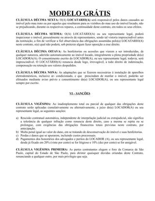 MODELO GRÁTIS
CLÁUSULA DÉCIMA SEXTA: O(A) LOCATARIO(A) será responsável pelos danos causados ao
imóvel pelo mau trato ou por aqueles que resultarem para os vizinhos do mau uso do imóvel locado, não
se prejudicando, durante os respectivos reparos, a continuidade deste contrato, em todos os seus efeitos.

CLÁUSULA DÉCIMA SETIMA: O(A) LOCATARIO(A) ou seu representante legal, poderá
inspecionar o imóvel, pessoalmente ou através de representantes, sendo tal vistoria imprescindível antes
da restituição, a fim de verificar a fiel observância das obrigações assumidas pelo(a) LOCATARIO(A)
neste contrato, o(a) qual não poderá, sob pretexto algum fazer oposição a esse direito.

CLÁUSULA DÉCIMA OITAVA: As benfeitorias ou acessões que vierem a ser introduzidas, de
qualquer natureza, aderirão automaticamente ao imóvel locado, integralmente a plena propriedade do(a)
LOCADORA(A). O consentimento escrito do LOCADOR(A), ou seu representante legal, todavia, será
imprescindível. O LOCATÁRIO(A) renuncia desde logo, irrevogável, a todo direito de indenização,
compensação ou retenção aos valores despedidos.

CLÁUSULA DÉCIMA NONA: As adaptações que se fizerem necessárias à instalação de aparelhos
eletrodomésticos, inclusive ar- condicionado, e que prescindam de mutilar o imóvel, poderão ser
efetuados mediante aviso prévio e consentimento do(a) LOCADOR(A), ou seu representante legal
sempre por escrito.


                                           VI – SANÇÕES


CLÁUSULA VIGÉSIMA: Ao inadimplemento total ou parcial de qualquer das obrigações deste
contrato serão aplicadas cumulativamente ou alternativamente, a juízo do(a) LOCADOR(A) ou seu
representante legal, as seguintes sanções:

a) Rescisão contratual automática, independente de interpelação judicial ou extrajudicial, não significa
   a tolerância de qualquer infração como renuncia deste direito, caso a mesma se repita ou se
   prolongue, com exigências das obrigações financeiras totais previstas neste contrato, por
   antecipação.
b) Multa penal igual ao valor do dano, em se tratando de desconservação do imóvel e suas benfeitorias.
c) Perdas e danos que se apurarem, incluindo custos processuais.
d) Pagamentos dos honorários dos advogados e peritos do LOCADOR (A), ou seu representante legal,
   desde já fixado em 20% (vinte por cento) se for litigioso e 10% (dez por cento) se for amigável.

CLÁUSULA VIGÉSIMA PRIMEIRA: As partes contratantes elegem o foro da Comarca de São
Paulo, capital do Estado de São Paulo, para dirimir quaisquer duvidas oriundas deste Contrato,
renunciando a qualquer outro, por mais privilegio que seja.
 