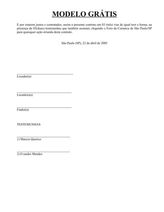 MODELO GRÁTIS
E por estarem justos e contratados, assim o presente contrato em 03 (três) vias de igual teor e forma, na
presença de 02(duas) testemunhas que também assinam, elegendo o Foro da Comarca de São Paulo/SP
para quaisquer ação oriunda deste contrato.


                                  São Paulo (SP), 22 de abril de 2005




___________________________________
Locador(a)



__________________________________
Locatário(a)


__________________________________
Fiador(a)



TESTEMUNHAS


_________________________________
1) Marcos Queiroz


_________________________________
2) Evandro Mendes
 