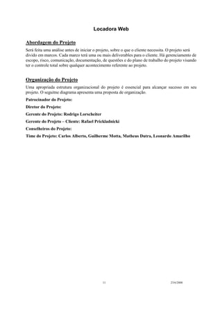 Locadora Web
11 23/6/2008
Abordagem do Projeto
Será feita uma análise antes de iniciar o projeto, sobre o que o cliente necessita. O projeto será
divido em marcos. Cada marco terá uma ou mais deliverables para o cliente. Há gerenciamento de
escopo, risco, comunicação, documentação, de questões e do plano de trabalho do projeto visando
ter o controle total sobre qualquer acontecimento referente ao projeto.
Organização do Projeto
Uma apropriada estrutura organizacional do projeto é essencial para alcançar sucesso em seu
projeto. O seguitne diagrama apresenta uma proposta de organização.
Patrocinador do Projeto:
Diretor do Projeto:
Gerente do Projeto: Rodrigo Lorscheiter
Gerente do Projeto – Cliente: Rafael Prickladnicki
Conselheiros do Projeto:
Time do Projeto: Carlos Alberto, Guilherme Motta, Matheus Dutra, Leonardo Amarilho
 