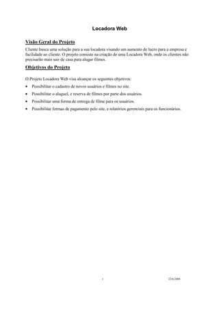 Locadora Web
1 23/6/2008
Visão Geral do Projeto
Cliente busca uma solução para a sua locadora visando um aumento de lucro para a empresa e
facilidade ao cliente. O projeto consiste na criação de uma Locadora Web, onde os clientes não
precisarão mais sair de casa para alugar filmes.
Objetivos do Projeto
O Projeto Locadora Web visa alcançar os seguintes objetivos:
• Possibilitar o cadastro de novos usuários e filmes no site.
• Possibilitar o aluguel, e reserva de filmes por parte dos usuários.
• Possibilitar uma forma de entrega de filme para os usuários.
• Possibilitar formas de pagamento pelo site, e relatórios gerenciais para os funcionários.
 