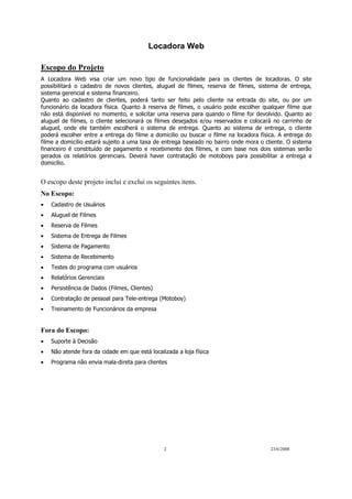 Locadora Web
2 23/6/2008
Escopo do Projeto
A Locadora Web visa criar um novo tipo de funcionalidade para os clientes de locadoras. O site
possibilitará o cadastro de novos clientes, aluguel de filmes, reserva de filmes, sistema de entrega,
sistema gerencial e sistema financeiro.
Quanto ao cadastro de clientes, poderá tanto ser feito pelo cliente na entrada do site, ou por um
funcionário da locadora física. Quanto à reserva de filmes, o usuário pode escolher qualquer filme que
não está disponível no momento, e solicitar uma reserva para quando o filme for devolvido. Quanto ao
aluguel de filmes, o cliente selecionará os filmes desejados e/ou reservados e colocará no carrinho de
aluguel, onde ele também escolherá o sistema de entrega. Quanto ao sistema de entrega, o cliente
poderá escolher entre a entrega do filme a domicilio ou buscar o filme na locadora física. A entrega do
filme a domicilio estará sujeito a uma taxa de entrega baseado no bairro onde mora o cliente. O sistema
financeiro é constituído de pagamento e recebimento dos filmes, e com base nos dois sistemas serão
gerados os relatórios gerenciais. Deverá haver contratação de motoboys para possibilitar a entrega a
domicilio.
O escopo deste projeto inclui e exclui os seguintes itens.
No Escopo:
• Cadastro de Usuários
• Aluguel de Filmes
• Reserva de Filmes
• Sistema de Entrega de Filmes
• Sistema de Pagamento
• Sistema de Recebimento
• Testes do programa com usuários
• Relatórios Gerenciais
• Persistência de Dados (Filmes, Clientes)
• Contratação de pessoal para Tele-entrega (Motoboy)
• Treinamento de Funcionários da empresa
Fora do Escopo:
• Suporte à Decisão
• Não atende fora da cidade em que está localizada a loja física
• Programa não envia mala-direta para clientes
 