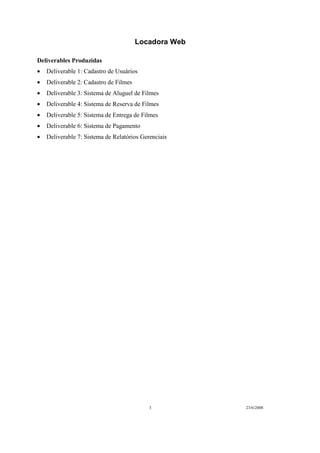 Locadora Web
3 23/6/2008
Deliverables Produzidas
• Deliverable 1: Cadastro de Usuários
• Deliverable 2: Cadastro de Filmes
• Deliverable 3: Sistema de Aluguel de Filmes
• Deliverable 4: Sistema de Reserva de Filmes
• Deliverable 5: Sistema de Entrega de Filmes
• Deliverable 6: Sistema de Pagamento
• Deliverable 7: Sistema de Relatórios Gerenciais
 