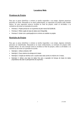 Locadora Web
5 23/6/2008
Premissas do Projeto
Para que se possa identificar e estimar as tarefas requeridas e seu tempo, algumas premissas
precisam ser feitas. Baseando-se no atual conhecimento, as suposições do projeto estão listadas
abaixo. Se uma suposição torna-se inválida no final do projeto, então as atividades e as
estimativas deveriam ser ajustadas de acordo.
• Premissa 1: Projeto precisa ter um orçamento de pelo menos R$ 50,000.00.
• Premissa 2: Melhor opção de base de dados seria PostgreSQL
• Premissa 3: Contar com a participação de no mínimo um analista no projeto
Restrições do Projeto
Para que se possa identificar e estimar as tarefas requeridas e seu tempo, algumas restrições
precisam ser identificadas. Baseando-se no atual conhecimento, as restrições do projeto estão
listadas abaixo. Se uma restrição torna-se inválida no final do projeto, então as atividades e as
estimativas deveriam ser ajustadas de acordo.
• Restrição 1: Utilizar ambiente .NET
• Restrição 2: Prazo máximo de entrega em 6 meses
• Restrição 3: Criação da interface com o usuário deve estar pronta no máximo em 2 meses.
• Restrição 4: Utilizar uma base de dados free pois a aquisição de licenças de bases de dados
proprietárias não está no planejamento do orçamento.
 