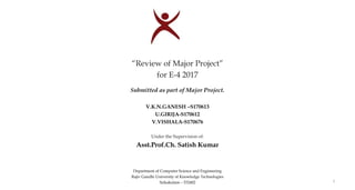 1
“Review of Major Project”
for E-4 2017
Submitted as part of Major Project.
V.K.N.GANESH –S170613
U.GIRIJA-S170612
V.VISHALA-S170676
Under the Supervision of:
Asst.Prof.Ch. Satish Kumar
Department of Computer Science and Engineering
Rajiv Gandhi University of Knowledge Technologies
Srikakulam – 532402 1
 