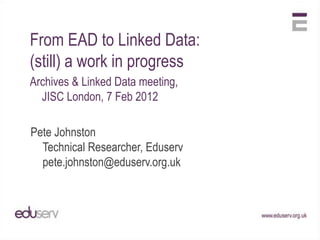 From EAD to Linked Data:
(still) a work in progress
Archives & Linked Data meeting,
  JISC London, 7 Feb 2012

Pete Johnston
  Technical Researcher, Eduserv
  pete.johnston@eduserv.org.uk
 