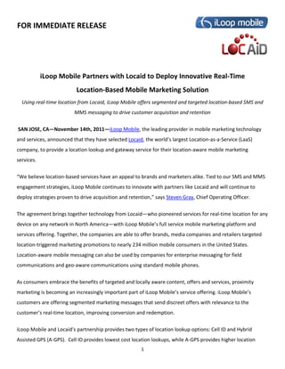 FOR IMMEDIATE RELEASE




            iLoop Mobile Partners with Locaid to Deploy Innovative Real-Time
                          Location-Based Mobile Marketing Solution
  Using real-time location from Locaid, iLoop Mobile offers segmented and targeted location-based SMS and
                         MMS messaging to drive customer acquisition and retention


SAN JOSE, CA—November 14th, 2011—iLoop Mobile, the leading provider in mobile marketing technology
and services, announced that they have selected Locaid, the world’s largest Location-as-a-Service (LaaS)
company, to provide a location lookup and gateway service for their location-aware mobile marketing
services.


“We believe location-based services have an appeal to brands and marketers alike. Tied to our SMS and MMS
engagement strategies, iLoop Mobile continues to innovate with partners like Locaid and will continue to
deploy strategies proven to drive acquisition and retention,” says Steven Gray, Chief Operating Officer.


The agreement brings together technology from Locaid—who pioneered services for real-time location for any
device on any network in North America—with iLoop Mobile’s full service mobile marketing platform and
services offering. Together, the companies are able to offer brands, media companies and retailers targeted
location-triggered marketing promotions to nearly 234 million mobile consumers in the United States.
Location-aware mobile messaging can also be used by companies for enterprise messaging for field
communications and geo-aware communications using standard mobile phones.


As consumers embrace the benefits of targeted and locally aware content, offers and services, proximity
marketing is becoming an increasingly important part of iLoop Mobile’s service offering. iLoop Mobile’s
customers are offering segmented marketing messages that send discreet offers with relevance to the
customer’s real-time location, improving conversion and redemption.

iLoop Mobile and Locaid’s partnership provides two types of location lookup options: Cell ID and Hybrid
Assisted GPS (A-GPS). Cell ID provides lowest cost location lookups, while A-GPS provides higher location
                                                       1
 