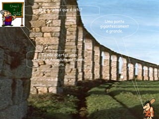 O que achas que é isto? Uma ponte gigantescamente grande. Tu não acertas uma. Isto é o Aqueduto de Santa Clara. 