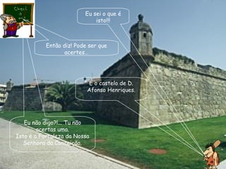 Eu sei o que é isto!!! Então diz! Pode ser que acertes… É o castelo de D. Afonso Henriques. Eu não digo?!... Tu não acertas uma. Isto é a Fortaleza da Nossa Senhora da Conceição. 