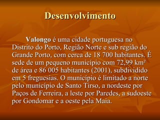 Desenvolvimento Valongo  é uma cidade portuguesa no Distrito do Porto, Região Norte e sub região do Grande Porto, com cerca de 18 700 habitantes. É sede de um pequeno município com 72,99 km² de área e 86 005 habitantes (2001), subdividido em 5 freguesias. O município é limitado a norte pelo município de Santo Tirso, a nordeste por Paços de Ferreira, a leste por Paredes, a sudoeste por Gondomar e a oeste pela Maia. 