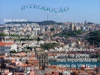 Este trabalho  realizado  no âmbito da disciplina de  área de projecto , no 3 °  periodo ,  para  além  de  servir  de  avaliação   da  disciplina , apresenta como  objectivo a continuação do projecto coménius. INTRODUÇÃO Neste trabalho vou referir os pontos mais importantes da cidade de Vila Nova de Gaia 