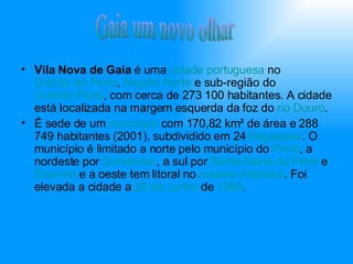 Vila Nova de Gaia  é uma  cidade   portuguesa  no  Distrito do Porto ,  Região Norte  e sub-região do  Grande Porto , com cerca de 273 100 habitantes. A cidade está localizada na margem esquerda da foz do  rio Douro . É sede de um  município  com 170,82 km² de área e 288 749 habitantes (2001), subdividido em 24  freguesias . O município é limitado a norte pelo município do  Porto , a nordeste por  Gondomar , a sul por  Santa Maria da Feira  e  Espinho  e a oeste tem litoral no  oceano Atlântico . Foi elevada a cidade a  28 de Junho  de  1984 . Gaia um novo olhar 