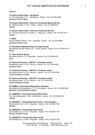 74OS JOGOS ABERTOS DO INTERIOR                                    6

Atletismo

14. Santos Futebol Clube - Vila Belmiro
Av.: Princesa Izabel, nº 77 – Vila Belmiro – Santos – Tel: (13) 3257-4000
Abertura e Tênis de Mesa

15. Santos Futebol Clube - Centro de Treinamento Meninos da Vila
Av.: Martins Fontes, nº 1277 – Saboó – Santos– Tel: (13) 3269-6233
Futebol

16. Santos Futebol Clube - Centro de Treinamento Rei Pelé
Av.: Francisco Manoel, s/nº (portão 1) - Jabaquara – Santos– Tel: (13) 3221-2411
Futebol

17. SESC
Rua Conselheiro Ribas, nº 136 – Aparecida – Santos - Tel: (13) 3278-9800
Ginástica Artística e Judô

18. Sociedade de Melhoramentos do Campo Grande
Rua Marquês de São Vicente, s/nº – Campo Grande – Santos– Tel: (13) 3235-1773
Bocha

19. Tênis Clube de Santos
Rua Minas Gerais, nº 37 – Boqueirão – Santos– Tel: (13) 3228-8100
Tênis

20. Ginásio de Esportes – UNILUS I - Fundação Lusíada
Rua Batista Pereira, nº 275 – Macuco - Santos– Tel: (13) 3234-4196
Voleibol e Futsal

21. Ginásio de Esportes – UNILUS II - Fundação Lusíada
Rua Batista Pereira, nº 275 – Macuco – Santos – Tel: (13) 3234-4196
Futsal, Handebol e Voleibol

22. Ginásio de Esportes – UNILUS III - Fundação Lusíada
Rua Batista Pereira, nº 275 – Macuco – Tel: (13) 3234-4196
Futsal, Handebol e Voleibol

23. UNIMES - Universidade Metropolitana de Santos
Rua Barão de Paranapiacaba, nº 15 – Encruzilhada – Santos– Tel: (13) 3228-3400
Basquete, Futsal, Handebol e Voleibol

24. UNIMONTE - Centro Universitário Monte Serrat
Rua Júlio de Mesquita, nº 202 – Vila Mathias – Santos – Tel: (13) 3228-2100
Voleibol

25. UNISANTA - Universidade Santa Cecília – Centro Aquático
Rua Oswaldo Cruz, nº 277 – Boqueirão – Santos– Tel: (13) 3202-7126
Natação

26. UNISANTA I - Universidade Santa Cecília
Rua Oswaldo Cruz, nº 277 – Boqueirão – Santos– Tel: (13) 3202-7126
Basquet, Voleibol e Futsal

27. UNISANTA II - Universidade Santa Cecília
Rua Oswaldo Cruz, nº 266 – Boqueirão – Santos– Tel: (13) 3202-7126

                   Praça Engenheiro José Rebouças          Ponta da Praia     Santos SP
                        CEP 11030-000     Tel. 3269 8860   jais2010@santos.sp.gov.br
 