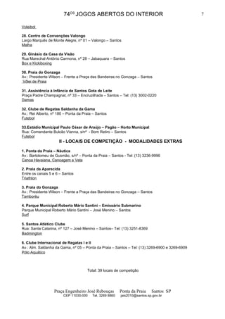 74OS JOGOS ABERTOS DO INTERIOR                                          7

Voleibol

28. Centro de Convenções Valongo
Largo Marquês de Monte Alegre, nº 01 – Valongo – Santos
Malha

29. Ginásio da Casa da Visão
Rua Marechal Antônio Carmona, nº 28 – Jabaquara – Santos
Box e Kickiboxing

30. Praia do Gonzaga
Av.: Presidente Wilson – Frente a Praça das Bandeiras no Gonzaga – Santos
 Vôlei de Praia

31. Assistência à Infância de Santos Gota de Leite
Praça Padre Champagnat, nº 33 – Encruzilhada – Santos – Tel: (13) 3002-0220
Damas

32. Clube de Regatas Saldanha da Gama
Av.: Rei Alberto, nº 180 – Ponta da Praia – Santos
Futebol

33.Estádio Municipal Paulo César de Araújo – Pagão – Horto Municipal
Rua: Comandante Bulcão Vianna, s/nº - Bom Retiro – Santos
Futebol
                      II - LOCAIS DE COMPETIÇÃO - MODALIDADES EXTRAS

1. Ponta da Praia – Náutica
Av.: Bartolomeu de Gusmão, s/nº – Ponta da Praia – Santos - Tel: (13) 3236-9996
Canoa Havaiana, Canoagem e Vela

2. Praia da Aparecida
Entre os canais 5 e 6 – Santos
Triathlon

3. Praia do Gonzaga
Av.: Presidente Wilson – Frente a Praça das Bandeiras no Gonzaga – Santos
Tamboréu

4. Parque Municipal Roberto Mário Santini – Emissário Submarino
Parque Municipal Roberto Mário Santini – José Menino – Santos
Surf

5. Santos Atlético Clube
Rua: Santa Catarina, nº 127 – José Menino – Santos– Tel: (13) 3251-8369
Badmington

6. Clube Internacional de Regatas I e II
Av.: Alm. Saldanha da Gama, nº 05 – Ponta da Praia – Santos – Tel: (13) 3269-6900 e 3269-6909
Pólo Aquático



                                      Total: 39 locais de competição




                   Praça Engenheiro José Rebouças         Ponta da Praia    Santos SP
                        CEP 11030-000    Tel. 3269 8860   jais2010@santos.sp.gov.br
 