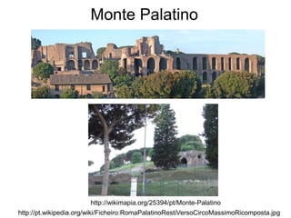 Monte Palatino




                       http://wikimapia.org/25394/pt/Monte-Palatino
http://pt.wikipedia.org/wiki/Ficheiro:RomaPalatinoRestiVersoCircoMassimoRicomposta.jpg
 