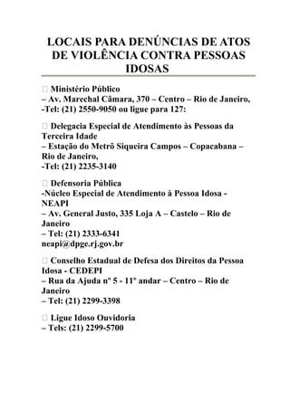 LOCAIS PARA DENÚNCIAS DE ATOS 
DE VIOLÊNCIA CONTRA PESSOAS 
IDOSAS 
 Ministério Público 
– Av. Marechal Câmara, 370 – Centro – Rio de Janeiro, 
-Tel: (21) 2550-9050 ou ligue para 127: 
 Delegacia Especial de Atendimento às Pessoas da 
Terceira Idade 
– Estação do Metrô Siqueira Campos – Copacabana – 
Rio de Janeiro, 
-Tel: (21) 2235-3140 
 Defensoria Pública 
-Núcleo Especial de Atendimento à Pessoa Idosa - 
NEAPI 
– Av. General Justo, 335 Loja A – Castelo – Rio de 
Janeiro 
– Tel: (21) 2333-6341 
neapi@dpge.rj.gov.br 
 Conselho Estadual de Defesa dos Direitos da Pessoa 
Idosa - CEDEPI 
– Rua da Ajuda nº 5 - 11º andar – Centro – Rio de 
Janeiro 
– Tel: (21) 2299-3398 
 Ligue Idoso Ouvidoria 
– Tels: (21) 2299-5700 
 