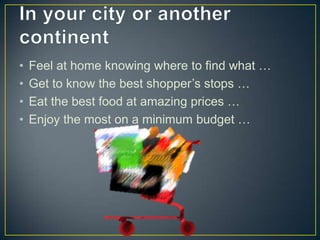 •   Feel at home knowing where to find what …
•   Get to know the best shopper’s stops …
•   Eat the best food at amazing prices …
•   Enjoy the most on a minimum budget …
 
