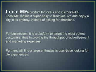 - A product for locals and visitors alike,
Local.ME makes it super-easy to discover, live and enjoy a
city in its entirety, instead of asking for directions.



For businesses, it is a platform to target the most potent
customers, thus improving the throughput of advertisement
and marketing expenses.

Partners will find a large enthusiastic user-base looking for
life experiences.
 
