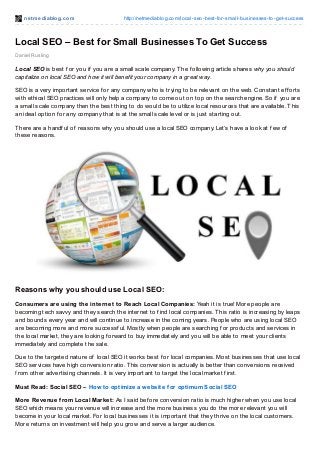 net mediablog.com http://netmediablog.com/local-seo-best-for-small-businesses-to-get-success
Local SEO – Best for Small Businesses To Get Success
Daniel Rusling
Local SEO is best f or you if you are a small scale company. The f ollowing article shares why you should
capitalize on local SEO and how it will benefit your company in a great way.
SEO is a very important service f or any company who is trying to be relevant on the web. Constant ef f orts
with ethical SEO practices will only help a company to come out on top on the search engine. So if you are
a small scale company then the best thing to do would be to utilize local resources that are available. This
an ideal option f or any company that is at the small scale level or is just starting out.
There are a handf ul of reasons why you should use a local SEO company. Let’s have a look at f ew of
these reasons.
Reasons why you should use Local SEO:
Consumers are using the internet to Reach Local Companies: Yeah it is true! More people are
becoming tech savvy and they search the internet to f ind local companies. This ratio is increasing by leaps
and bounds every year and will continue to increase in the coming years. People who are using local SEO
are becoming more and more successf ul. Mostly when people are searching f or products and services in
the local market, they are looking f orward to buy immediately and you will be able to meet your clients
immediately and complete the sale.
Due to the targeted nature of local SEO it works best f or local companies. Most businesses that use local
SEO services have high conversion ratio. This conversion is actually is better than conversions received
f rom other advertising channels. It is very important to target the local market f irst.
Must Read: Social SEO – How to optimize a website for optimum Social SEO
More Revenue from Local Market: As I said bef ore conversion ratio is much higher when you use local
SEO which means your revenue will increase and the more business you do the more relevant you will
become in your local market. For local businesses it is important that they thrive on the local customers.
More returns on investment will help you grow and serve a larger audience.
 