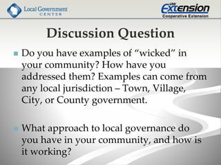 Discussion Question
 Do you have examples of “wicked” in
your community? How have you
addressed them? Examples can come from
any local jurisdiction – Town, Village,
City, or County government.
 What approach to local governance do
you have in your community, and how is
it working?
 