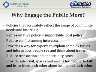Why Engage the Public More?
 Policies that accurately reflect the range of community
needs and interests;
 Representative policy = supportable local policy;
 Reduce conflict among interests;
 Provides a way for experts to explain complex issues
and inform how people see and think about issues;
 Reduce transaction and opportunity costs;
 Provide safe, civil, spaces and means for people to talk
and learn from each other about issues and each other.
 
