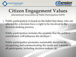 Citizen Engagement Values
International Association of Public Participation (IAP2)
 Public participation is based on the belief that those who are
affected by a decision have a right to be involved in the
decision-making process;
 Public participation includes the promise that the public's
contribution will influence the decision’
 Public participation promotes sustainable decisions by
recognizing and communicating the needs and interests of
all participants, including decision makers.
 