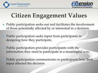 Citizen Engagement Values
 Public participation seeks out and facilitates the involvement
of those potentially affected by or interested in a decision.
 Public participation seeks input from participants in
designing how they participate.
 Public participation provides participants with the
information they need to participate in a meaningful way.
 Public participation communicates to participants how their
input affected the decision
 