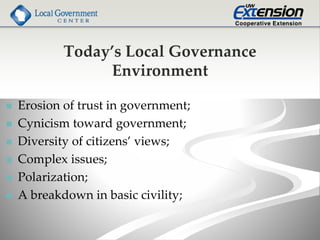 Today’s Local Governance
Environment
 Erosion of trust in government;
 Cynicism toward government;
 Diversity of citizens’ views;
 Complex issues;
 Polarization;
 A breakdown in basic civility;
 