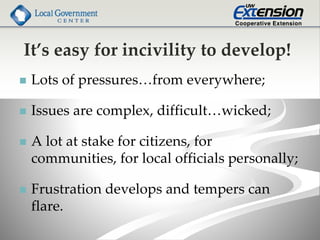 It’s easy for incivility to develop!
 Lots of pressures…from everywhere;
 Issues are complex, difficult…wicked;
 A lot at stake for citizens, for
communities, for local officials personally;
 Frustration develops and tempers can
flare.
 
