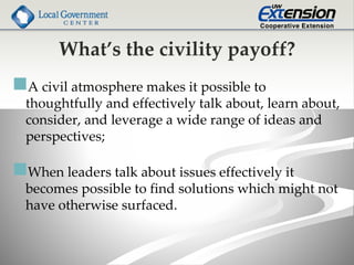What’s the civility payoff?
A civil atmosphere makes it possible to
thoughtfully and effectively talk about, learn about,
consider, and leverage a wide range of ideas and
perspectives;
When leaders talk about issues effectively it
becomes possible to find solutions which might not
have otherwise surfaced.
 