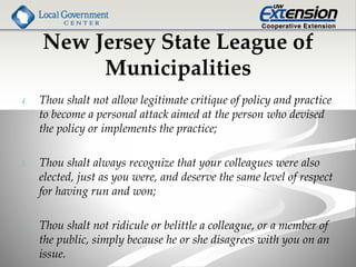 New Jersey State League of
Municipalities
4. Thou shalt not allow legitimate critique of policy and practice
to become a personal attack aimed at the person who devised
the policy or implements the practice;
5. Thou shalt always recognize that your colleagues were also
elected, just as you were, and deserve the same level of respect
for having run and won;
6. Thou shalt not ridicule or belittle a colleague, or a member of
the public, simply because he or she disagrees with you on an
issue.
 