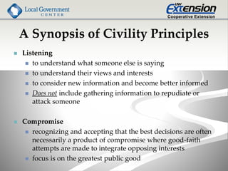 A Synopsis of Civility Principles
 Listening
 to understand what someone else is saying
 to understand their views and interests
 to consider new information and become better informed
 Does not include gathering information to repudiate or
attack someone
 Compromise
 recognizing and accepting that the best decisions are often
necessarily a product of compromise where good-faith
attempts are made to integrate opposing interests
 focus is on the greatest public good
 