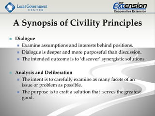 A Synopsis of Civility Principles
 Dialogue
 Examine assumptions and interests behind positions.
 Dialogue is deeper and more purposeful than discussion.
 The intended outcome is to ‘discover’ synergistic solutions.
 Analysis and Deliberation
 The intent is to carefully examine as many facets of an
issue or problem as possible.
 The purpose is to craft a solution that serves the greatest
good.
 