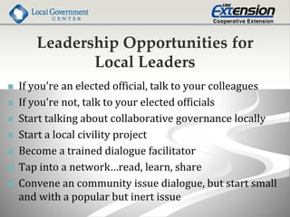 Leadership Opportunities for
Local Leaders
 If you’re an elected official, talk to your colleagues
 If you’re not, talk to your elected officials
 Start talking about collaborative governance locally
 Start a local civility project
 Become a trained dialogue facilitator
 Tap into a network…read, learn, share
 Convene an community issue dialogue, but start small
and with a popular but inert issue
 