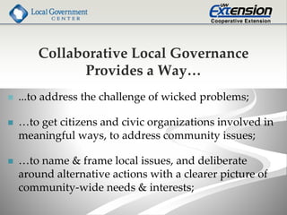Collaborative Local Governance
Provides a Way…
 ...to address the challenge of wicked problems;
 …to get citizens and civic organizations involved in
meaningful ways, to address community issues;
 …to name & frame local issues, and deliberate
around alternative actions with a clearer picture of
community-wide needs & interests;
 
