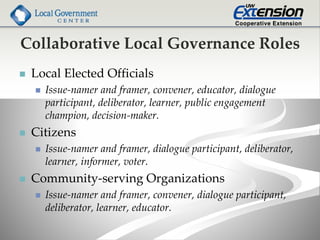 Collaborative Local Governance Roles
 Local Elected Officials
 Issue-namer and framer, convener, educator, dialogue
participant, deliberator, learner, public engagement
champion, decision-maker.
 Citizens
 Issue-namer and framer, dialogue participant, deliberator,
learner, informer, voter.
 Community-serving Organizations
 Issue-namer and framer, convener, dialogue participant,
deliberator, learner, educator.
 