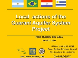 Local actions of the 
Guaraní Aquifer System 
Project 
FORO MUNDIAL DEL AGUA 
MEXICO 2006 
MEXICO, 16 AL 22 DE MARZO 
GEF / Banco Mundial / OEA 
Elena Benitez, Directora General 
RH, Secretaria del Ambiente 
CN-PARAGUAY 
 
