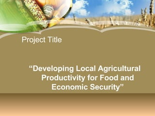 Project Title “ Developing Local Agricultural Productivity for Food and Economic Security” 