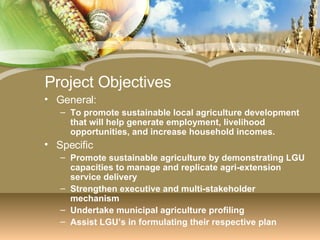 Project Objectives General: To promote sustainable local agriculture development that will help generate employment, livelihood opportunities, and increase household incomes. Specific Promote sustainable agriculture by demonstrating LGU capacities to manage and replicate agri-extension service delivery Strengthen executive and multi-stakeholder mechanism Undertake municipal agriculture profiling Assist LGU’s in formulating their respective plan 
