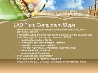 LAD Plan: Component Steps Revisit the Municipal Development Plans/Municipal Agricultural Development Plans Formulate/update the LAD with strong emphasis on the business and marketing aspects ensuring the presence of the ff: Municipal Agricultural Profile Municipal Agricultural Strategic Directions Identified programs and projects Five-Year Agricultural Development Investment Plan Resource Mobilization Plan Monitoring and Evaluation Plan Validation and legitimization Plan presentation to resource institutions Inclusion in the LGU’s Annual Operations and Investment Plans 