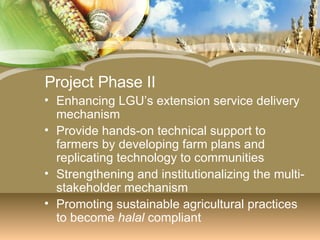Project Phase II Enhancing LGU’s extension service delivery mechanism Provide hands-on technical support to farmers by developing farm plans and replicating technology to communities Strengthening and institutionalizing the multi-stakeholder mechanism Promoting sustainable agricultural practices to become  halal  compliant 