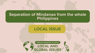 LOCAL AND
GLOBAL ISSUES
Different Viewpoints on Various
Separation of Mindanao from the whole
Philippines
LOCAL ISSUE
 