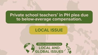 LOCAL AND
GLOBAL ISSUES
Different Viewpoints on Various
Private school teachers’ in PH plea due
to below-average compensation.
LOCAL ISSUE
 