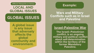 LOCAL AND
GLOBAL ISSUES
Different Viewpoints on Various
Wars and Military
Conflicts such as in Israel
and Palestine
Israel-Palestine War
The Israeli–Palestinian
conflict, is an ongoing
military and political conflict
about self-determination
within the territory of the
former Mandatory
Palestine.
Example:
A global issue
is any issue
that adversely
affects the
global
community and
environment.
GLOBAL ISSUES
 