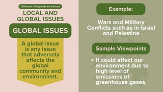 LOCAL AND
GLOBAL ISSUES
Different Viewpoints on Various
Wars and Military
Conflicts such as in Israel
and Palestine
Example:
A global issue
is any issue
that adversely
affects the
global
community and
environment.
GLOBAL ISSUES
Sample Viewpoints
It could affect our
environment due to
high level of
emissions of
greenhouse gases.
 