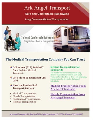 Ark Angel Transport
                     Safe and Comfortable Nationwide
                     Long Distance Medical Transportation




The Medical Transportation Company You Can Trust

      Call us now (727) 346-6697                    Medical Transport Service
      for schedule a Medical                        Nationwide
      Transport.                                    The number one name in nationwide long
                                                    distance medical transportation. Ark Angel
                                                    Transport Provides door-to-door , non-emergency
      Get a Free $15 Restaurant Gift                transportation for physically challenged
      Card                                          individuals.

      Have the Best Medical                         Medical Transportation From
      Transport Services                            Ark Angel Transport
     Medical Transportation                        Elderly Transportation From
     Elderly Transportation
                                                    Ark Angel Transport
     Handicapped Transportation
     Hospital Transportation




  Ark Angel Transport, PO Box No 67032 , Saint Petersburg , FL 33736 , Phone: (727) 346-6697
 