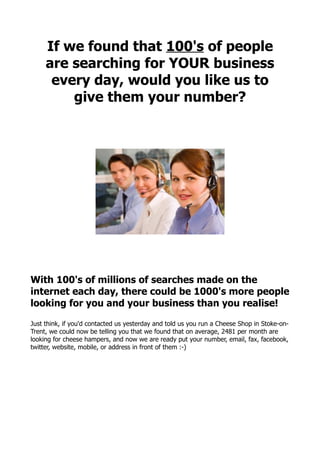 If we found that 100's of people
     are searching for YOUR business
      every day, would you like us to
         give them your number?




With 100's of millions of searches made on the
internet each day, there could be 1000's more people
looking for you and your business than you realise!

Just think, if you'd contacted us yesterday and told us you run a Cheese Shop in Stoke-on-
Trent, we could now be telling you that we found that on average, 2481 per month are
looking for cheese hampers, and now we are ready put your number, email, fax, facebook,
twitter, website, mobile, or address in front of them :-)
 