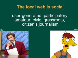 The local web   is social  user-generated, participatory,  amateur, civic, grassroots,  citizen’s journalism Old New 